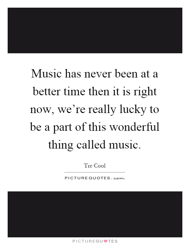 Music has never been at a better time then it is right now, we're really lucky to be a part of this wonderful thing called music Picture Quote #1