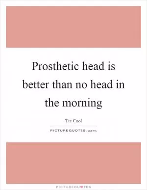 Prosthetic head is better than no head in the morning Picture Quote #1