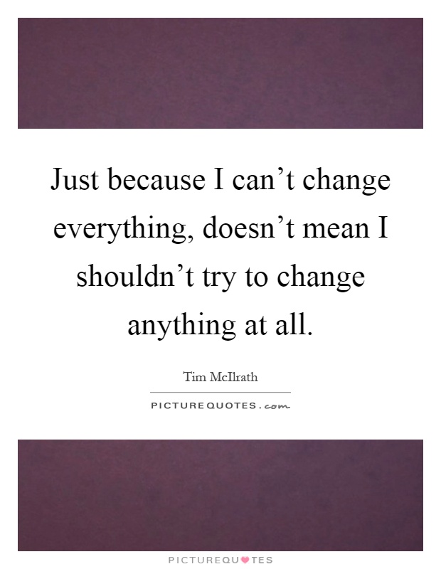 Just because I can't change everything, doesn't mean I shouldn't try to change anything at all Picture Quote #1