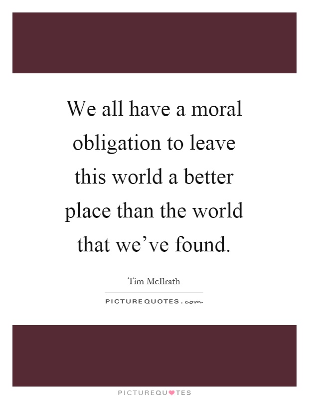 We all have a moral obligation to leave this world a better place than the world that we've found Picture Quote #1