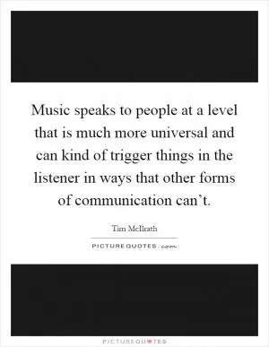 Music speaks to people at a level that is much more universal and can kind of trigger things in the listener in ways that other forms of communication can’t Picture Quote #1