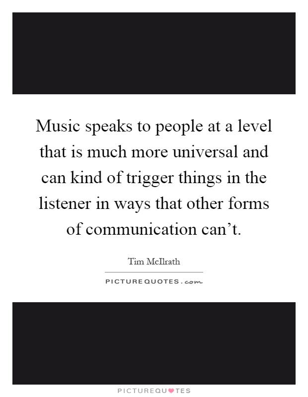 Music speaks to people at a level that is much more universal and can kind of trigger things in the listener in ways that other forms of communication can't Picture Quote #1