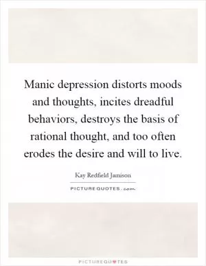 Manic depression distorts moods and thoughts, incites dreadful behaviors, destroys the basis of rational thought, and too often erodes the desire and will to live Picture Quote #1