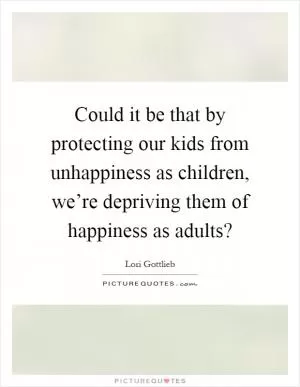 Could it be that by protecting our kids from unhappiness as children, we’re depriving them of happiness as adults? Picture Quote #1