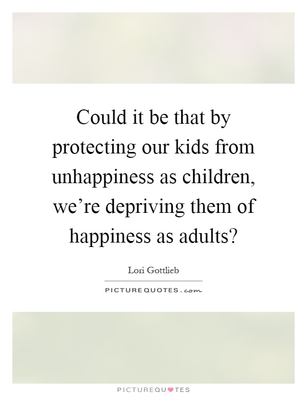 Could it be that by protecting our kids from unhappiness as children, we're depriving them of happiness as adults? Picture Quote #1