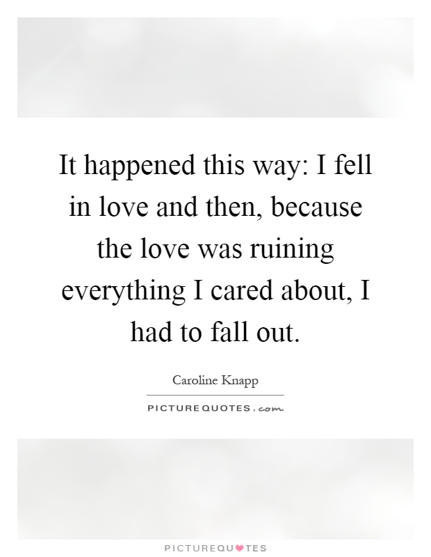 It happened this way: I fell in love and then, because the love was ruining everything I cared about, I had to fall out Picture Quote #1
