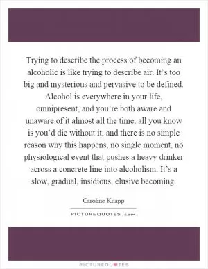 Trying to describe the process of becoming an alcoholic is like trying to describe air. It’s too big and mysterious and pervasive to be defined. Alcohol is everywhere in your life, omnipresent, and you’re both aware and unaware of it almost all the time, all you know is you’d die without it, and there is no simple reason why this happens, no single moment, no physiological event that pushes a heavy drinker across a concrete line into alcoholism. It’s a slow, gradual, insidious, elusive becoming Picture Quote #1