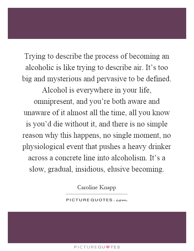 Trying to describe the process of becoming an alcoholic is like trying to describe air. It's too big and mysterious and pervasive to be defined. Alcohol is everywhere in your life, omnipresent, and you're both aware and unaware of it almost all the time, all you know is you'd die without it, and there is no simple reason why this happens, no single moment, no physiological event that pushes a heavy drinker across a concrete line into alcoholism. It's a slow, gradual, insidious, elusive becoming Picture Quote #1