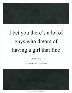 I bet you there’s a lot of guys who dream of having a girl that fine Picture Quote #1