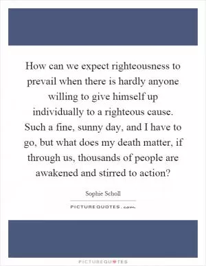 How can we expect righteousness to prevail when there is hardly anyone willing to give himself up individually to a righteous cause. Such a fine, sunny day, and I have to go, but what does my death matter, if through us, thousands of people are awakened and stirred to action? Picture Quote #1