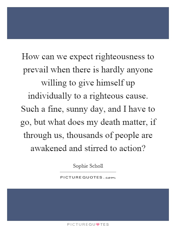 How can we expect righteousness to prevail when there is hardly anyone willing to give himself up individually to a righteous cause. Such a fine, sunny day, and I have to go, but what does my death matter, if through us, thousands of people are awakened and stirred to action? Picture Quote #1