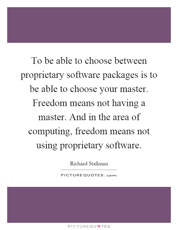 To be able to choose between proprietary software packages is to be able to choose your master. Freedom means not having a master. And in the area of computing, freedom means not using proprietary software Picture Quote #1