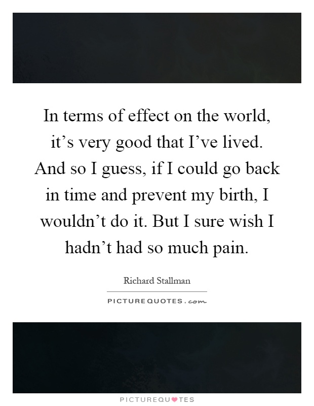 In terms of effect on the world, it's very good that I've lived. And so I guess, if I could go back in time and prevent my birth, I wouldn't do it. But I sure wish I hadn't had so much pain Picture Quote #1