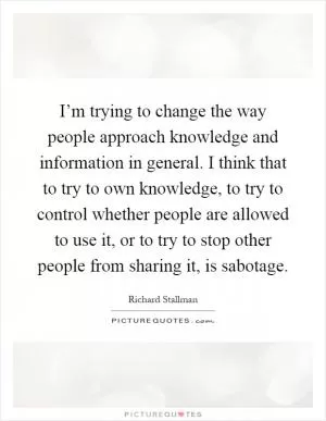 I’m trying to change the way people approach knowledge and information in general. I think that to try to own knowledge, to try to control whether people are allowed to use it, or to try to stop other people from sharing it, is sabotage Picture Quote #1