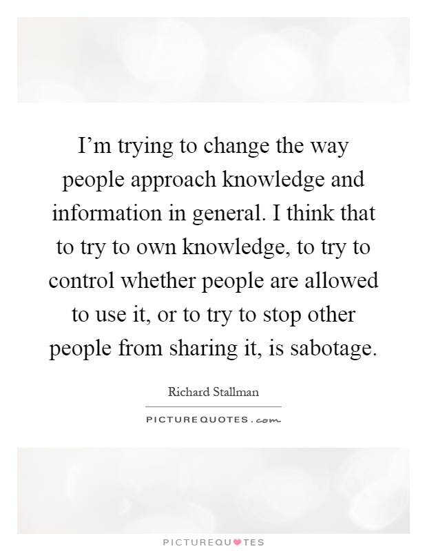 I'm trying to change the way people approach knowledge and information in general. I think that to try to own knowledge, to try to control whether people are allowed to use it, or to try to stop other people from sharing it, is sabotage Picture Quote #1