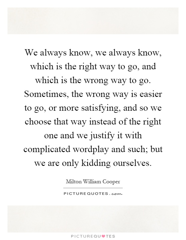 We always know, we always know, which is the right way to go, and which is the wrong way to go. Sometimes, the wrong way is easier to go, or more satisfying, and so we choose that way instead of the right one and we justify it with complicated wordplay and such; but we are only kidding ourselves Picture Quote #1