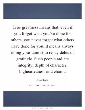 True greatness means that, even if you forget what you’ve done for others, you never forget what others have done for you. It means always doing your utmost to repay debts of gratitude. Such people radiate integrity, depth of character, bigheartedness and charm Picture Quote #1