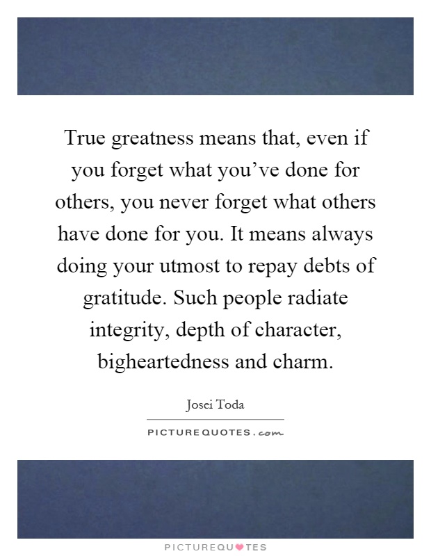 True greatness means that, even if you forget what you've done for others, you never forget what others have done for you. It means always doing your utmost to repay debts of gratitude. Such people radiate integrity, depth of character, bigheartedness and charm Picture Quote #1