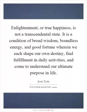 Enlightenment, or true happiness, is not a transcendental state. It is a condition of broad wisdom, boundless energy, and good fortune wherein we each shape our own destiny, find fulfillment in daily activities, and come to understand our ultimate purpose in life Picture Quote #1