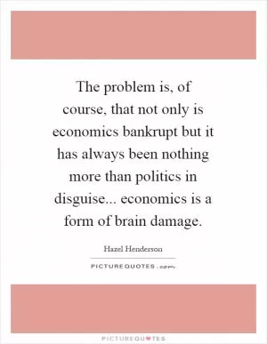 The problem is, of course, that not only is economics bankrupt but it has always been nothing more than politics in disguise... economics is a form of brain damage Picture Quote #1