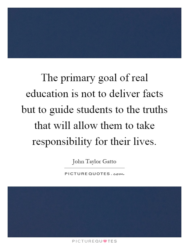 The primary goal of real education is not to deliver facts but to guide students to the truths that will allow them to take responsibility for their lives Picture Quote #1