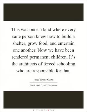 This was once a land where every sane person knew how to build a shelter, grow food, and entertain one another. Now we have been rendered permanent children. It’s the architects of forced schooling who are responsible for that Picture Quote #1