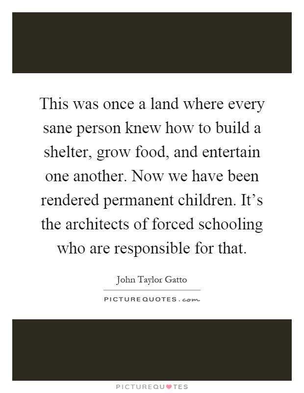 This was once a land where every sane person knew how to build a shelter, grow food, and entertain one another. Now we have been rendered permanent children. It's the architects of forced schooling who are responsible for that Picture Quote #1