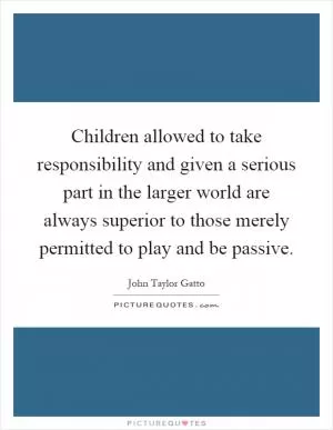 Children allowed to take responsibility and given a serious part in the larger world are always superior to those merely permitted to play and be passive Picture Quote #1