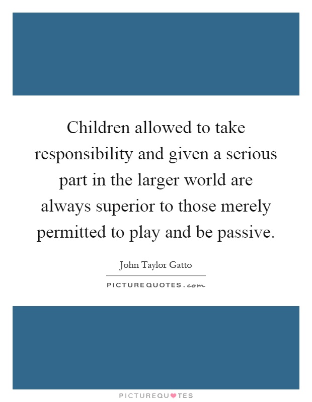 Children allowed to take responsibility and given a serious part in the larger world are always superior to those merely permitted to play and be passive Picture Quote #1
