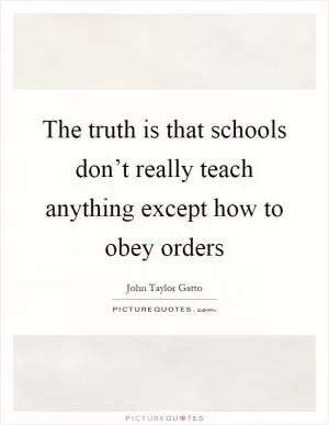 The truth is that schools don’t really teach anything except how to obey orders Picture Quote #1