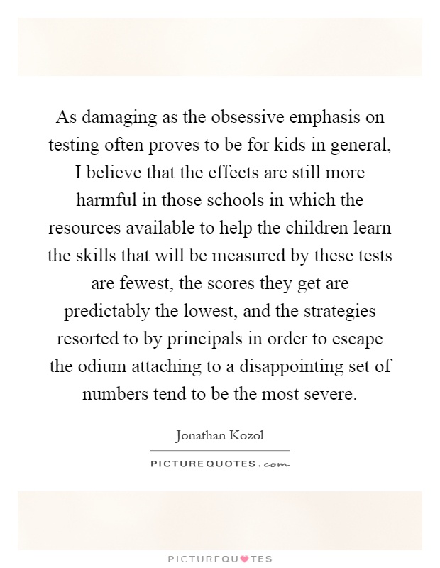 As damaging as the obsessive emphasis on testing often proves to be for kids in general, I believe that the effects are still more harmful in those schools in which the resources available to help the children learn the skills that will be measured by these tests are fewest, the scores they get are predictably the lowest, and the strategies resorted to by principals in order to escape the odium attaching to a disappointing set of numbers tend to be the most severe Picture Quote #1