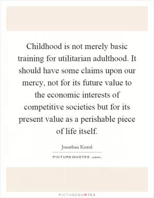 Childhood is not merely basic training for utilitarian adulthood. It should have some claims upon our mercy, not for its future value to the economic interests of competitive societies but for its present value as a perishable piece of life itself Picture Quote #1