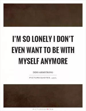 I’m so lonely I don’t even want to be with myself anymore Picture Quote #1