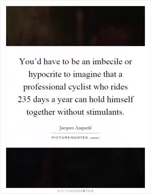 You’d have to be an imbecile or hypocrite to imagine that a professional cyclist who rides 235 days a year can hold himself together without stimulants Picture Quote #1