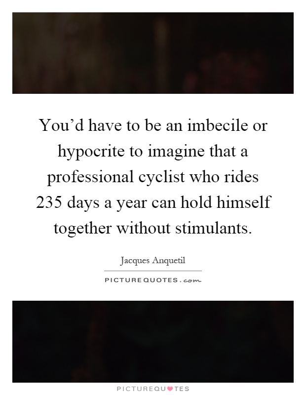 You'd have to be an imbecile or hypocrite to imagine that a professional cyclist who rides 235 days a year can hold himself together without stimulants Picture Quote #1