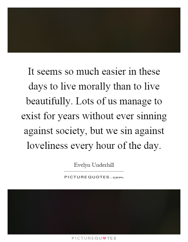 It seems so much easier in these days to live morally than to live beautifully. Lots of us manage to exist for years without ever sinning against society, but we sin against loveliness every hour of the day Picture Quote #1