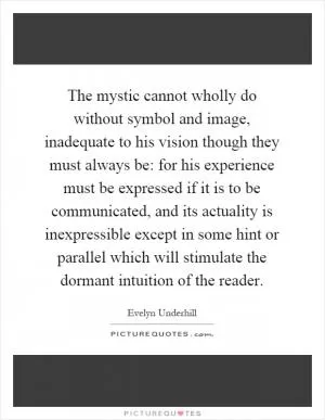 The mystic cannot wholly do without symbol and image, inadequate to his vision though they must always be: for his experience must be expressed if it is to be communicated, and its actuality is inexpressible except in some hint or parallel which will stimulate the dormant intuition of the reader Picture Quote #1