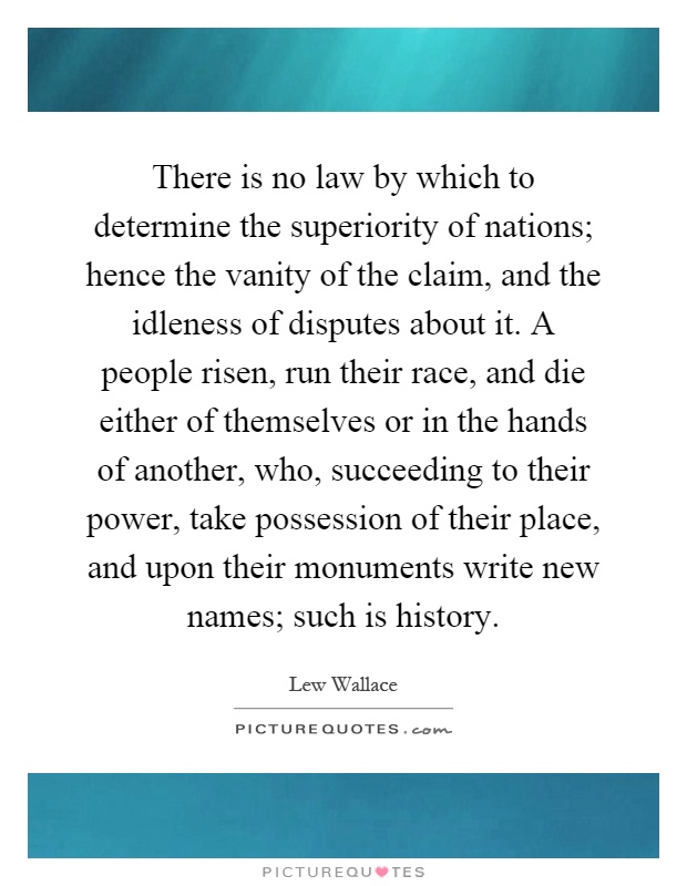 There is no law by which to determine the superiority of nations; hence the vanity of the claim, and the idleness of disputes about it. A people risen, run their race, and die either of themselves or in the hands of another, who, succeeding to their power, take possession of their place, and upon their monuments write new names; such is history Picture Quote #1