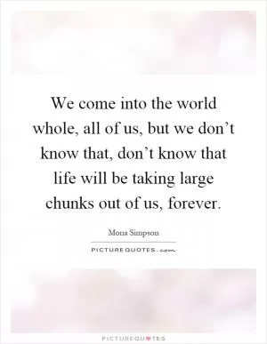 We come into the world whole, all of us, but we don’t know that, don’t know that life will be taking large chunks out of us, forever Picture Quote #1