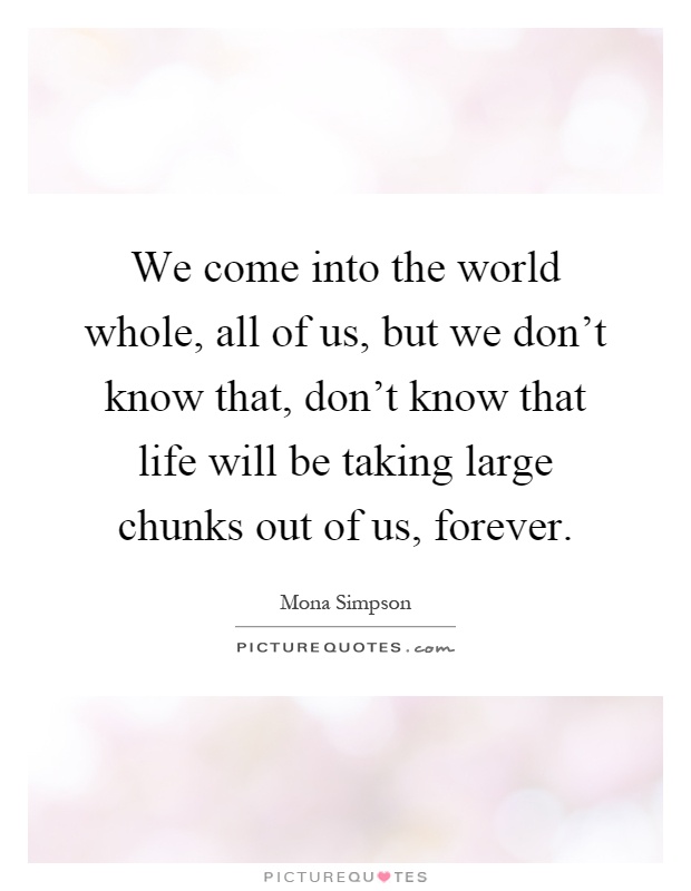 We come into the world whole, all of us, but we don't know that, don't know that life will be taking large chunks out of us, forever Picture Quote #1