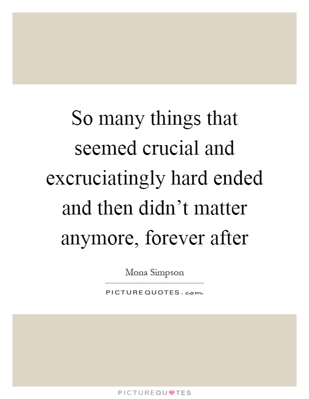 So many things that seemed crucial and excruciatingly hard ended and then didn't matter anymore, forever after Picture Quote #1