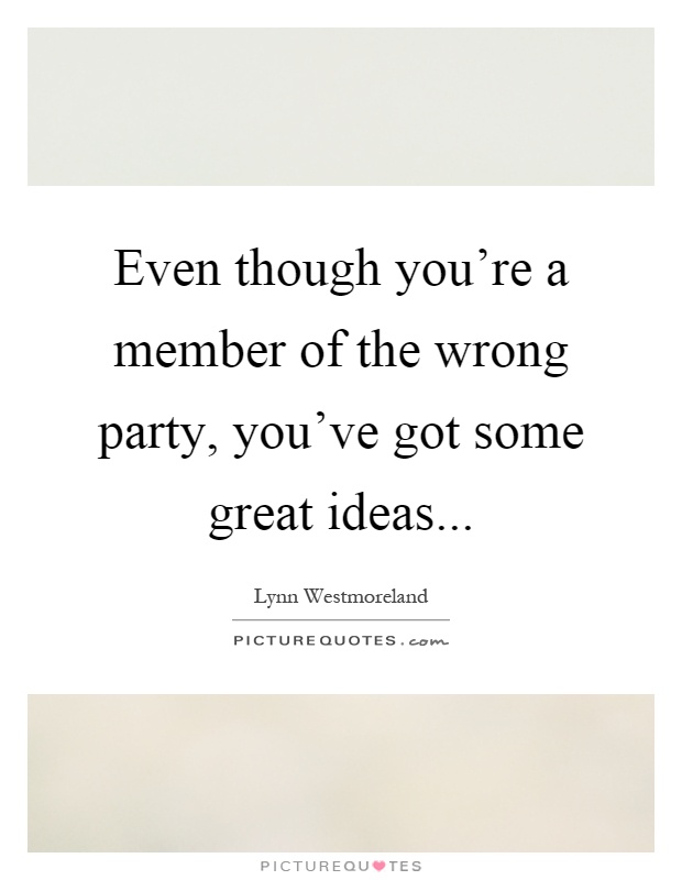 Even though you're a member of the wrong party, you've got some great ideas Picture Quote #1