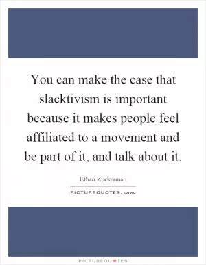 You can make the case that slacktivism is important because it makes people feel affiliated to a movement and be part of it, and talk about it Picture Quote #1