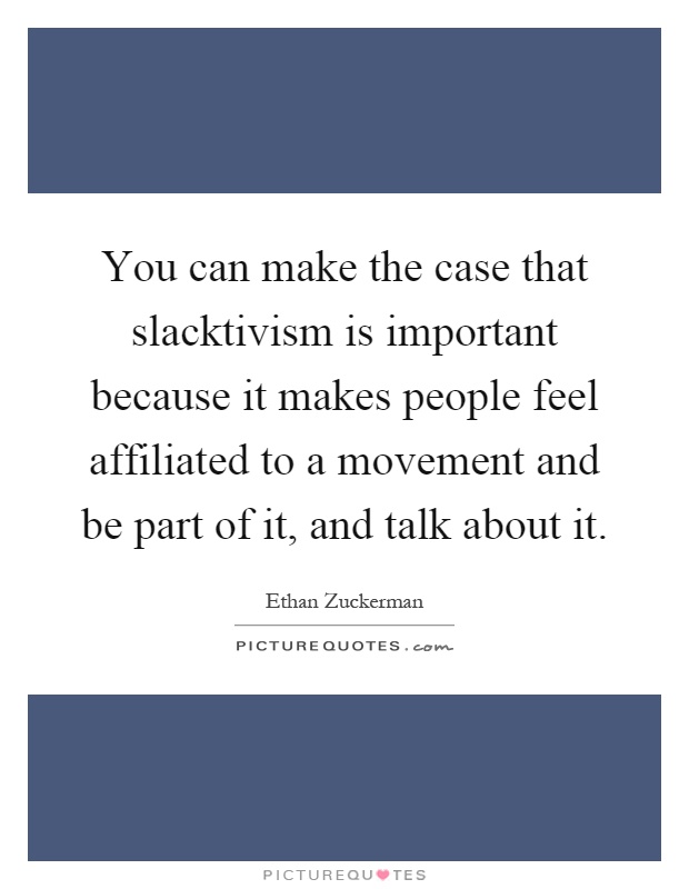 You can make the case that slacktivism is important because it makes people feel affiliated to a movement and be part of it, and talk about it Picture Quote #1