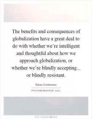 The benefits and consequences of globalization have a great deal to do with whether we’re intelligent and thoughtful about how we approach globalization, or whether we’re blindly accepting... or blindly resistant Picture Quote #1