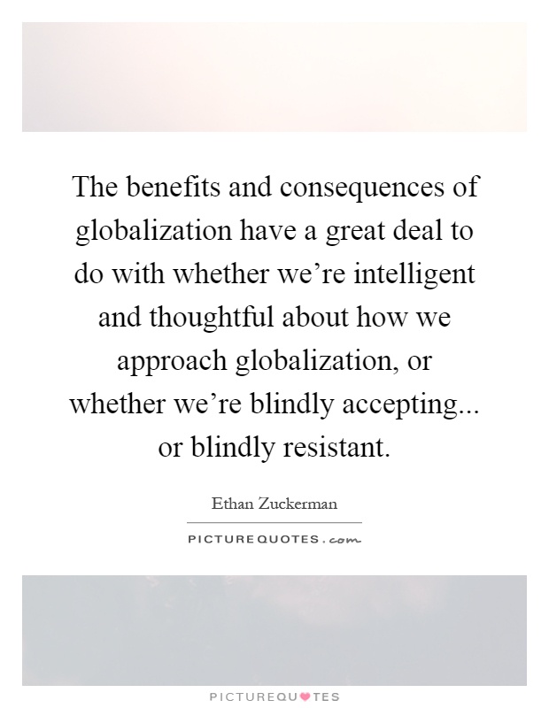 The benefits and consequences of globalization have a great deal to do with whether we're intelligent and thoughtful about how we approach globalization, or whether we're blindly accepting... or blindly resistant Picture Quote #1