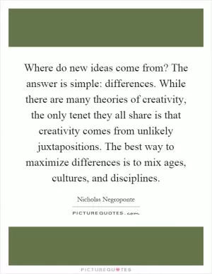 Where do new ideas come from? The answer is simple: differences. While there are many theories of creativity, the only tenet they all share is that creativity comes from unlikely juxtapositions. The best way to maximize differences is to mix ages, cultures, and disciplines Picture Quote #1