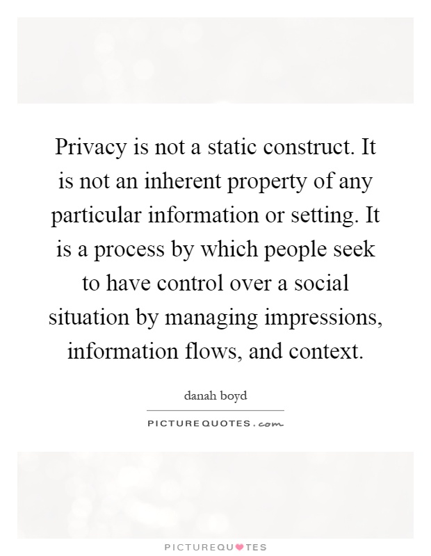 Privacy is not a static construct. It is not an inherent property of any particular information or setting. It is a process by which people seek to have control over a social situation by managing impressions, information flows, and context Picture Quote #1