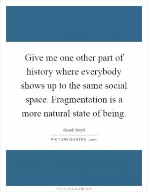 Give me one other part of history where everybody shows up to the same social space. Fragmentation is a more natural state of being Picture Quote #1