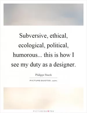 Subversive, ethical, ecological, political, humorous... this is how I see my duty as a designer Picture Quote #1